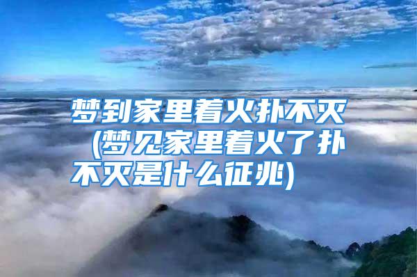 梦到家里着火扑不灭 (梦见家里着火了扑不灭是什么征兆)