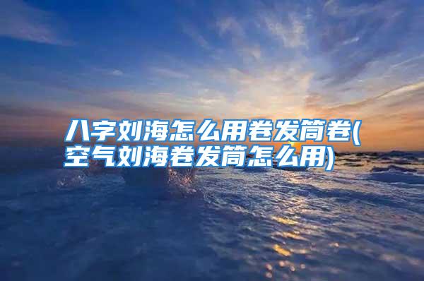 八字刘海怎么用卷发筒卷(空气刘海卷发筒怎么用)