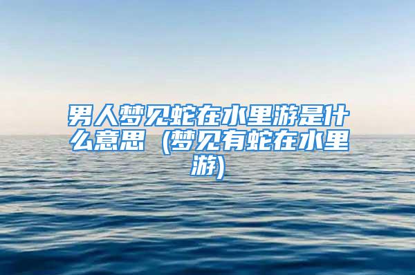 男人梦见蛇在水里游是什么意思 (梦见有蛇在水里游)