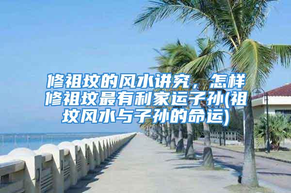 修祖坟的风水讲究，怎样修祖坟最有利家运子孙(祖坟风水与子孙的命运)