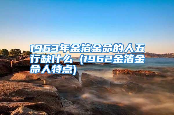 1963年金箔金命的人五行缺什么 (1962金箔金命人特点)