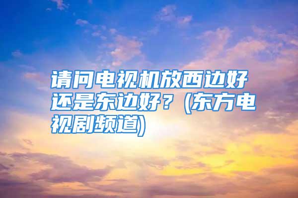 请问电视机放西边好还是东边好？(东方电视剧频道)