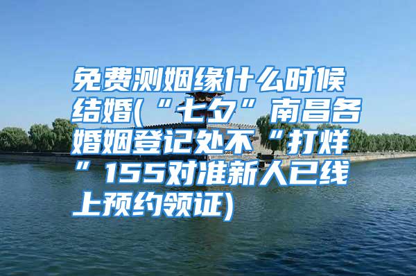 免费测姻缘什么时候结婚(“七夕”南昌各婚姻登记处不“打烊”155对准新人已线上预约领证)