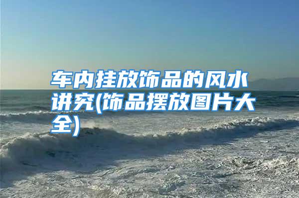 车内挂放饰品的风水讲究(饰品摆放图片大全)