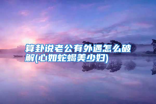 算卦说老公有外遇怎么破解(心如蛇蝎美少妇)