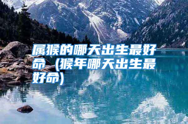 属猴的哪天出生最好命 (猴年哪天出生最好命)