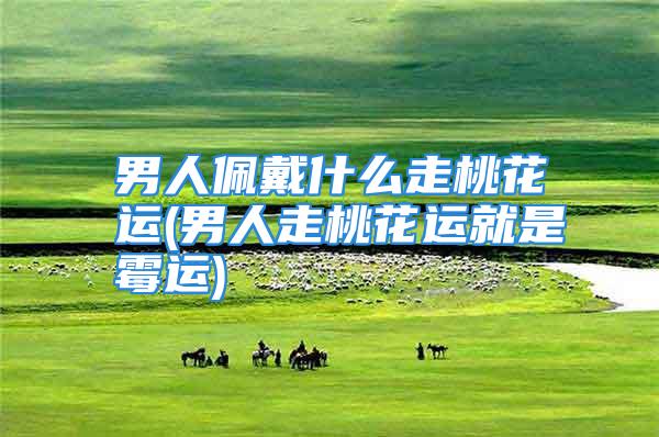 男人佩戴什么走桃花运(男人走桃花运就是霉运)