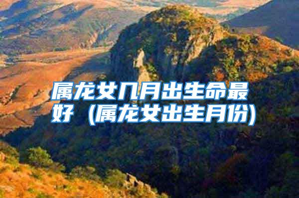 属龙女几月出生命最好 (属龙女出生月份)