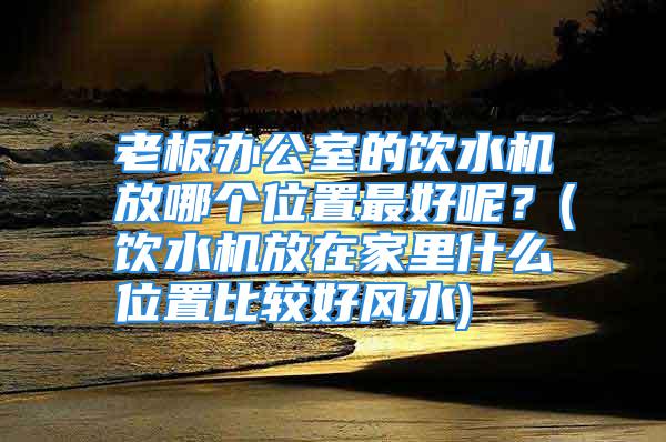 老板办公室的饮水机放哪个位置最好呢？(饮水机放在家里什么位置比较好风水)