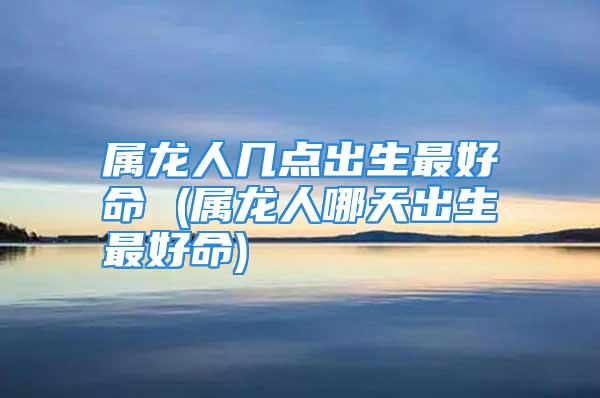 属龙人几点出生最好命 (属龙人哪天出生最好命)