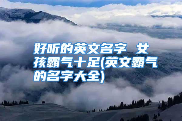 好听的英文名字 女孩霸气十足(英文霸气的名字大全)