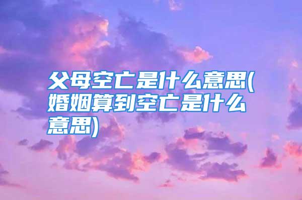 父母空亡是什么意思(婚姻算到空亡是什么意思)