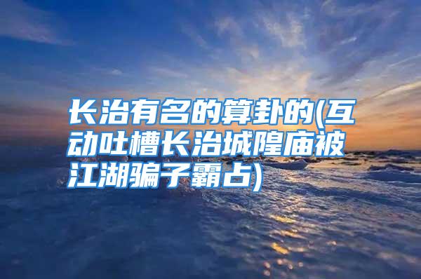 长治有名的算卦的(互动吐槽长治城隍庙被江湖骗子霸占)