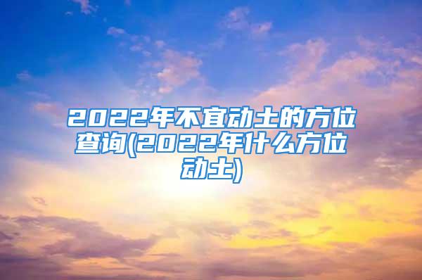 2022年不宜动土的方位查询(2022年什么方位动土)