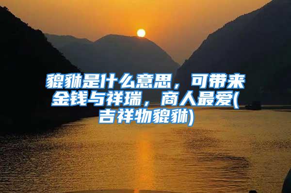 貔貅是什么意思，可带来金钱与祥瑞，商人最爱(吉祥物貔貅)