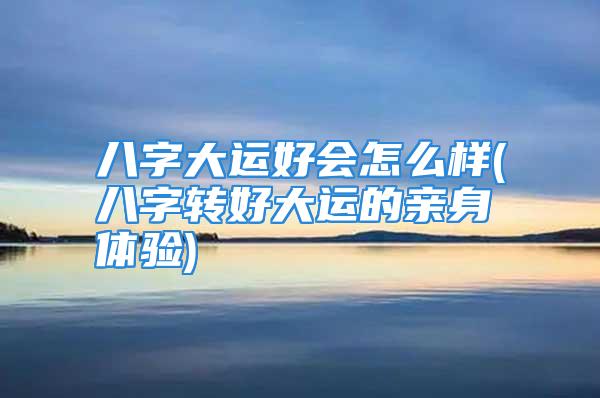 八字大运好会怎么样(八字转好大运的亲身体验)