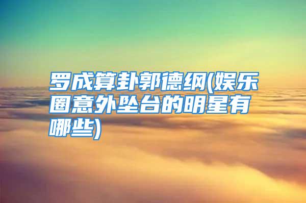 罗成算卦郭德纲(娱乐圈意外坠台的明星有哪些)