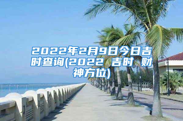 2022年2月9日今日吉时查询(2022 吉时 财神方位)