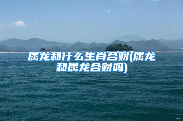 属龙和什么生肖合财(属龙和属龙合财吗)