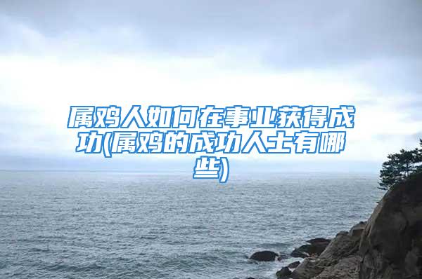 属鸡人如何在事业获得成功(属鸡的成功人士有哪些)