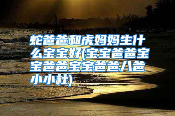 蛇爸爸和虎妈妈生什么宝宝好(宝宝爸爸宝宝爸爸宝宝爸爸八爸小小杜)