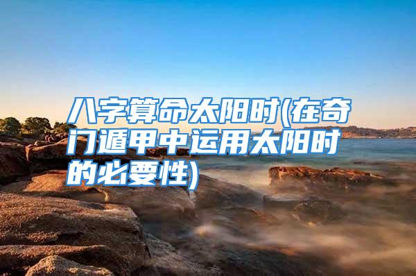 八字算命太阳时(在奇门遁甲中运用太阳时的必要性)