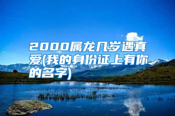 2000属龙几岁遇真爱(我的身份证上有你的名字)