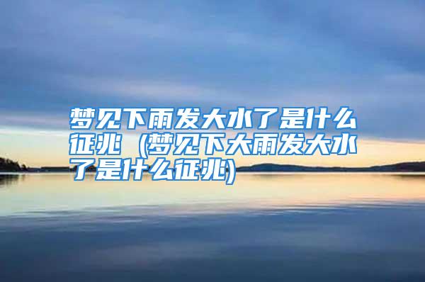 梦见下雨发大水了是什么征兆 (梦见下大雨发大水了是什么征兆)