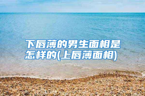 下唇薄的男生面相是怎样的(上唇薄面相)