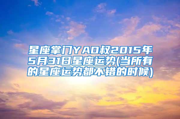 星座掌门YAO叔2015年5月31日星座运势(当所有的星座运势都不错的时候)