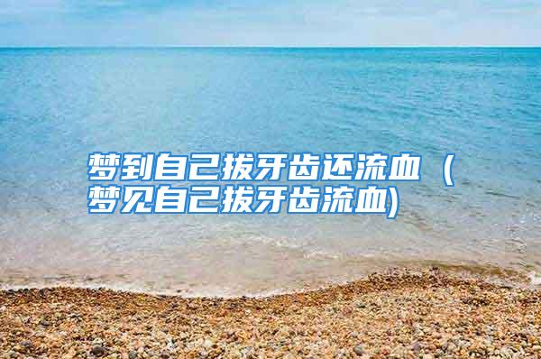 梦到自己拔牙齿还流血 (梦见自己拔牙齿流血)