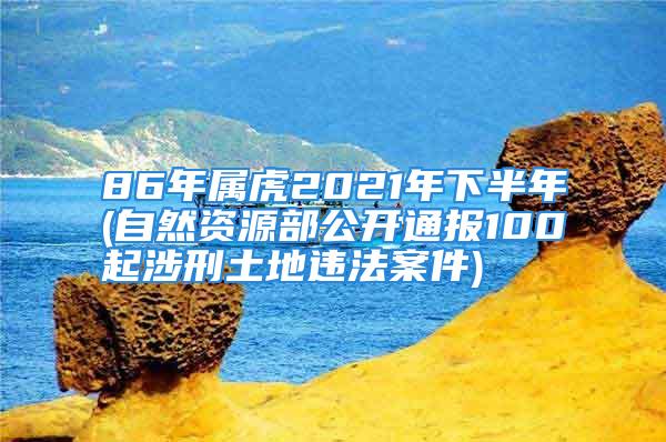 86年属虎2021年下半年(自然资源部公开通报100起涉刑土地违法案件)