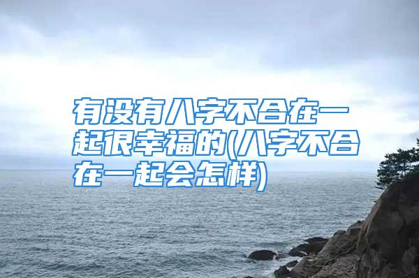 有没有八字不合在一起很幸福的(八字不合在一起会怎样)