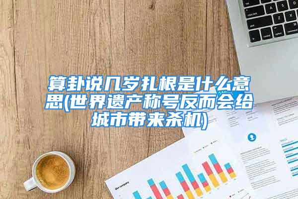 算卦说几岁扎根是什么意思(世界遗产称号反而会给城市带来杀机)