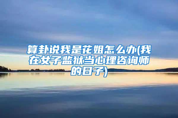 算卦说我是花姐怎么办(我在女子监狱当心理咨询师的日子)