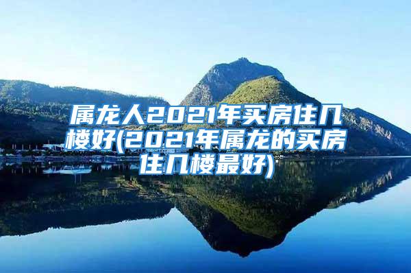 属龙人2021年买房住几楼好(2021年属龙的买房住几楼最好)