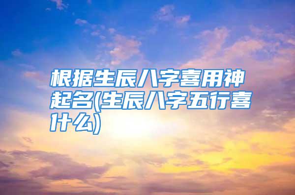 根据生辰八字喜用神起名(生辰八字五行喜什么)