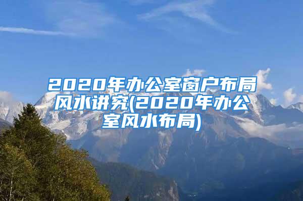 2020年办公室窗户布局风水讲究(2020年办公室风水布局)