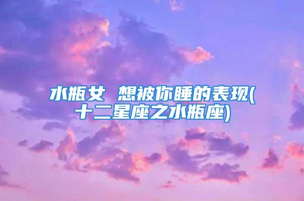 水瓶女 想被你睡的表现(十二星座之水瓶座)