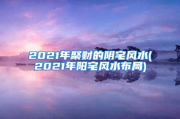 2021年聚财的阴宅风水(2021年阳宅风水布局)