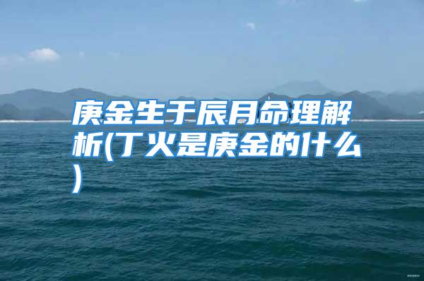 庚金生于辰月命理解析(丁火是庚金的什么)