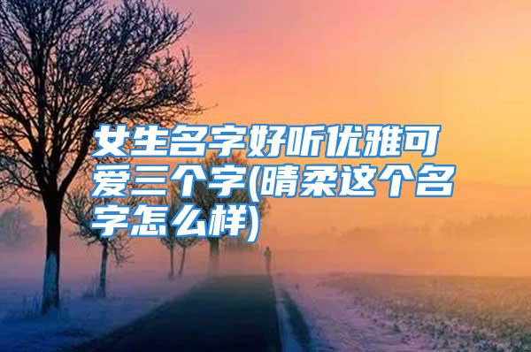 女生名字好听优雅可爱三个字(晴柔这个名字怎么样)