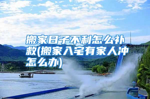 搬家日子不利怎么补救(搬家入宅有家人冲怎么办)