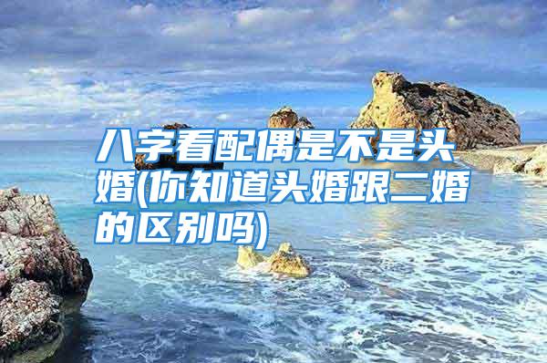 八字看配偶是不是头婚(你知道头婚跟二婚的区别吗)