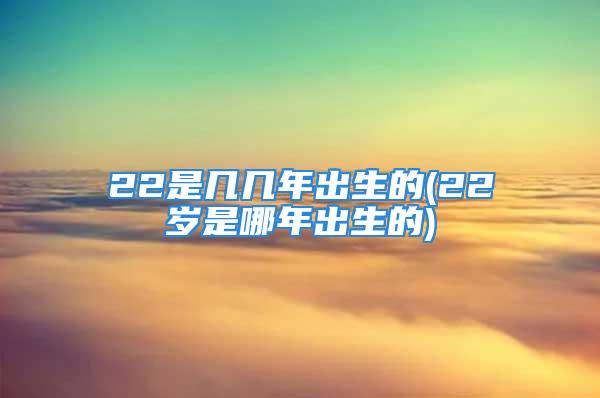 22是几几年出生的(22岁是哪年出生的)