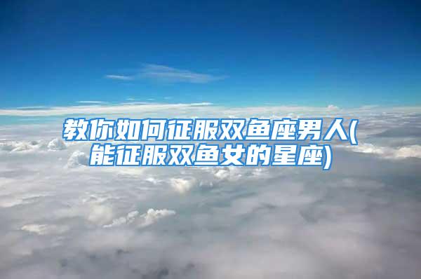 教你如何征服双鱼座男人(能征服双鱼女的星座)
