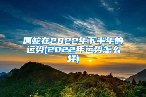 属蛇在2022年下半年的运势(2022年运势怎么样)