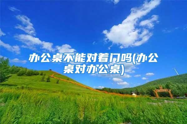 办公桌不能对着门吗(办公桌对办公桌)