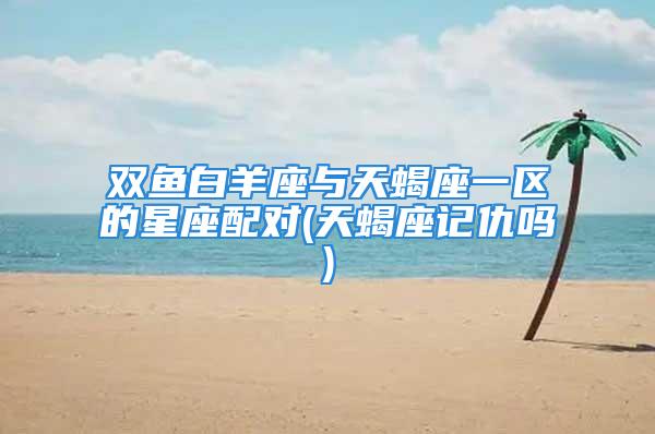 双鱼白羊座与天蝎座一区的星座配对(天蝎座记仇吗)