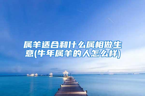 属羊适合和什么属相做生意(牛年属羊的人怎么样)